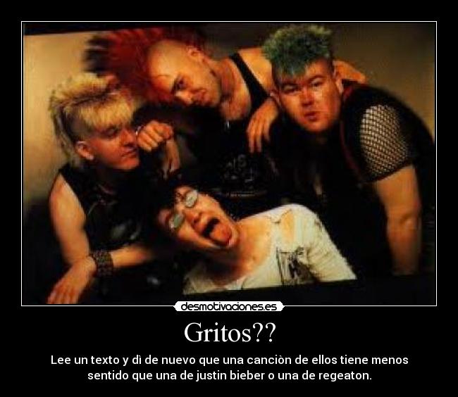 Gritos?? - Lee un texto y dì de nuevo que una canciòn de ellos tiene menos
sentido que una de justin bieber o una de regeaton.