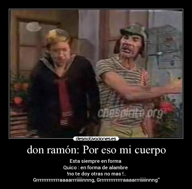 don ramón: Por eso mi cuerpo - Esta siempre en forma
Quico : en forma de alambre
!no te doy otras no mas !..
Grrrrrrrrrrrrraaaarrriiiiinnng, Grrrrrrrrrrrrraaaarrriiiiinnng