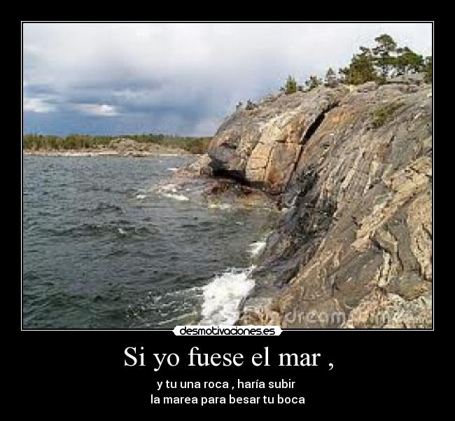Si yo fuese el mar , - y tu una roca , haría subir
la marea para besar tu boca