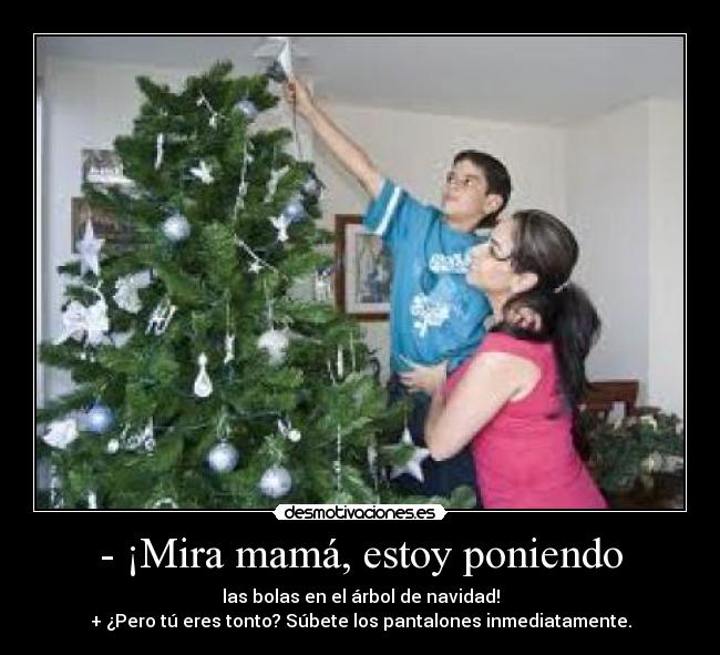 - ¡Mira mamá, estoy poniendo - las bolas en el árbol de navidad!
+ ¿Pero tú eres tonto? Súbete los pantalones inmediatamente.