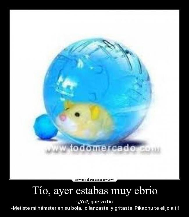 Tío, ayer estabas muy ebrio - -¿Yo?, que va tío.
-Metiste mi hámster en su bola, lo lanzaste, y gritaste ¡Pikachu te elijo a ti!