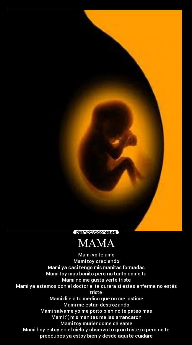 MAMA - Mami yo te amo
Mami toy creciendo
Mami ya casi tengo mis manitas formadas
Mami toy mas bonito pero no tanto como tu
Mami no me gusta verte triste
Mami ya estamos con el doctor el te curara si estas enferma no estés
triste
Mami dile a tu medico que no me lastime
Mami me estan destrozando
Mami salvame yo me porto bien no te pateo mas
Mami :( mis manitas me las arrancaron
Mami toy muriéndome sálvame
Mami hoy estoy en el cielo y observo tu gran tristeza pero no te
preocupes ya estoy bien y desde aqui te cuidare