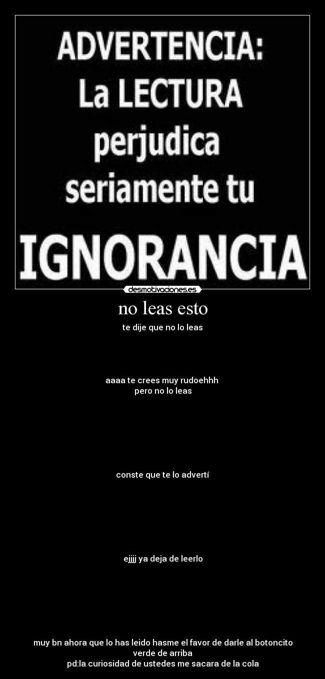 no leas esto - te dije que no lo leas




aaaa te crees muy rudoehhh 
pero no lo leas







conste que te lo advertí







ejjjj ya deja de leerlo







muy bn ahora que lo has leido hasme el favor de darle al botoncito verde de arriba
pd:la curiosidad de ustedes me sacara de la cola