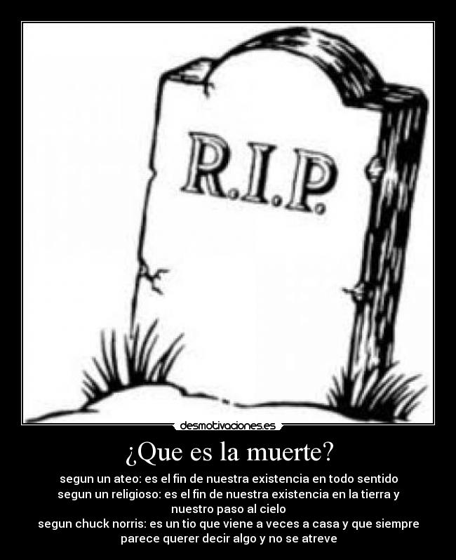 ¿Que es la muerte? - segun un ateo: es el fin de nuestra existencia en todo sentido
segun un religioso: es el fin de nuestra existencia en la tierra y
nuestro paso al cielo
segun chuck norris: es un tio que viene a veces a casa y que siempre
parece querer decir algo y no se atreve