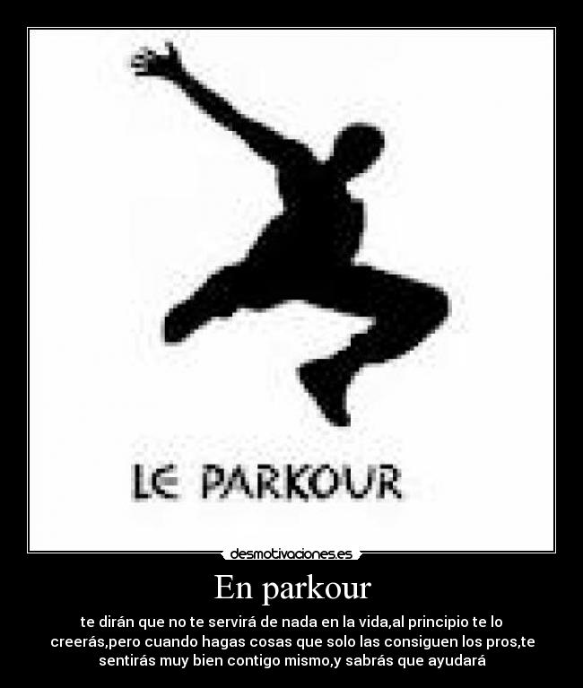 En parkour - te dirán que no te servirá de nada en la vida,al principio te lo
creerás,pero cuando hagas cosas que solo las consiguen los pros,te
sentirás muy bien contigo mismo,y sabrás que ayudará