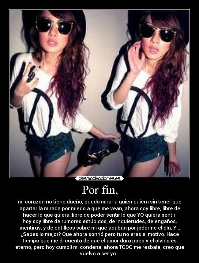 Por fin, - mi corazón no tiene dueño, puedo mirar a quien quiera sin tener que
apartar la mirada por miedo a que me vean, ahora soy libre, libre de
hacer lo que quiera, libre de poder sentir lo que YO quiera sentir,
hoy soy libre de rumores estúpidos, de inquietudes, de engaños,
mentiras, y de cotilleos sobre mi que acaban por joderme el día. Y...
¿Sabes lo mejor? Que ahora sonrió pero tu no eres el motivo. Hace
tiempo que me di cuenta de que el amor dura poco y el olvido es
eterno, pero hoy cumplí mi condena, ahora TODO me resbala, creo que
vuelvo a ser yo...