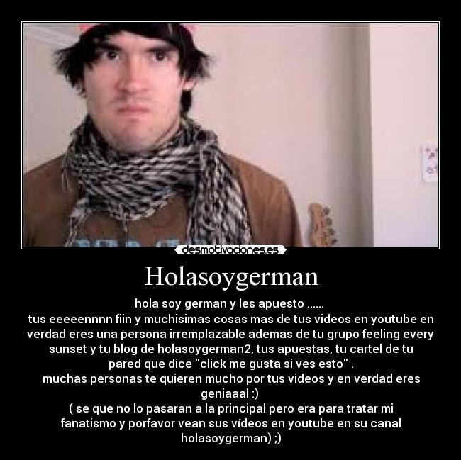 Holasoygerman - hola soy german y les apuesto ...... 
tus eeeeennnn fiin y muchisimas cosas mas de tus videos en youtube en
verdad eres una persona irremplazable ademas de tu grupo feeling every
sunset y tu blog de holasoygerman2, tus apuestas, tu cartel de tu
pared que dice click me gusta si ves esto .
muchas personas te quieren mucho por tus videos y en verdad eres
geniaaal :) 
( se que no lo pasaran a la principal pero era para tratar mi
fanatismo y porfavor vean sus vídeos en youtube en su canal
holasoygerman) ;)