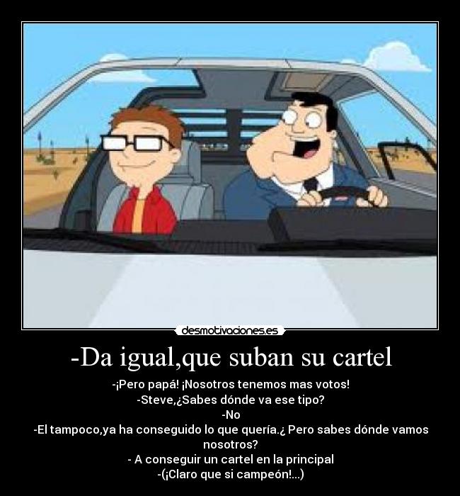 -Da igual,que suban su cartel - -¡Pero papá! ¡Nosotros tenemos mas votos!
-Steve,¿Sabes dónde va ese tipo?
-No
-El tampoco,ya ha conseguido lo que quería.¿ Pero sabes dónde vamos nosotros?
- A conseguir un cartel en la principal
-(¡Claro que si campeón!...)