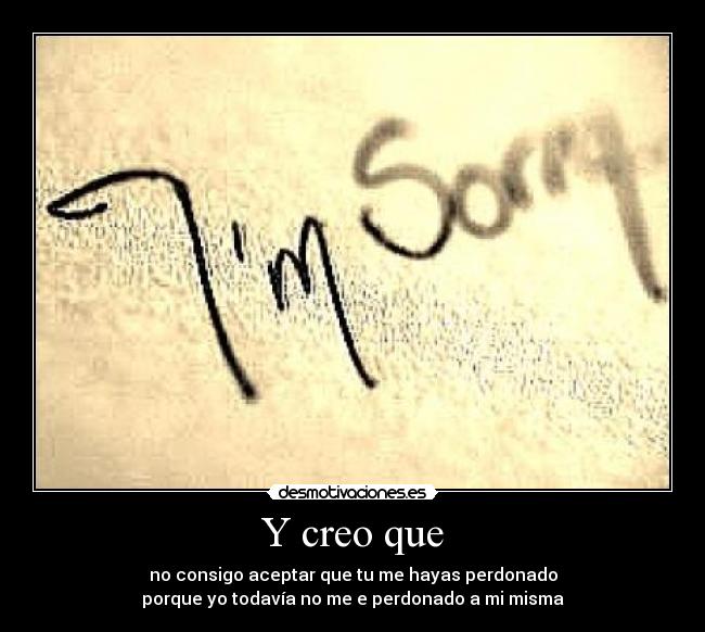 Y creo que - no consigo aceptar que tu me hayas perdonado
porque yo todavía no me e perdonado a mi misma