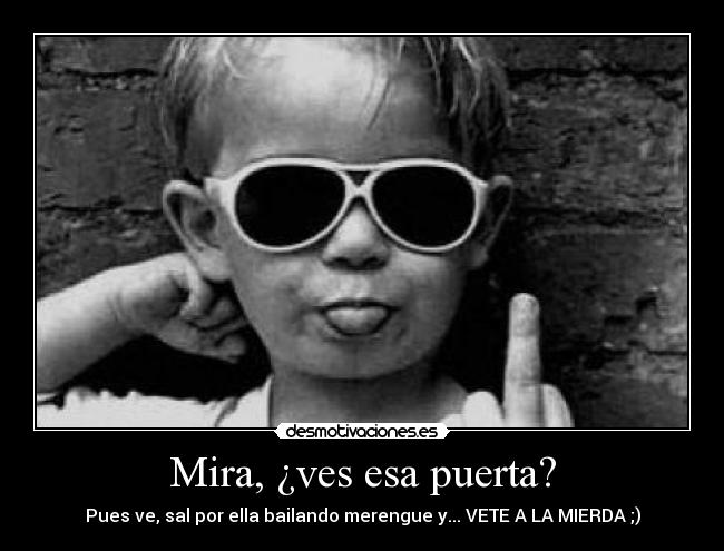 Mira, ¿ves esa puerta? - Pues ve, sal por ella bailando merengue y... VETE A LA MIERDA ;)