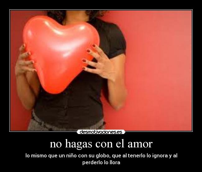 no hagas con el amor - lo mismo que un niño con su globo, que al tenerlo lo ignora y al perderlo lo llora