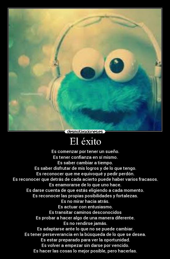 El éxito - Es comenzar por tener un sueño.
Es tener confianza en sí mismo.
Es saber cambiar a tiempo.
Es saber disfrutar de mis logros y de lo que tengo.
Es reconocer que me equivoqué y pedir perdón.
Es reconocer que detrás de cada acierto puede haber varios fracasos.
Es enamorarse de lo que uno hace.
Es darse cuenta de que estás eligiendo a cada momento.
Es reconocer las propias posibilidades y fortalezas.
Es no mirar hacia atrás.
Es actuar con entusiasmo.
Es transitar caminos desconocidos
Es probar a hacer algo de una manera diferente.
Es no rendirse jamás.
Es adaptarse ante lo que no se puede cambiar.
Es tener perseverancia en la búsqueda de lo que se desea.
Es estar preparado para ver la oportunidad.
Es volver a empezar sin darse por vencido.
Es hacer las cosas lo mejor posible, pero hacerlas.