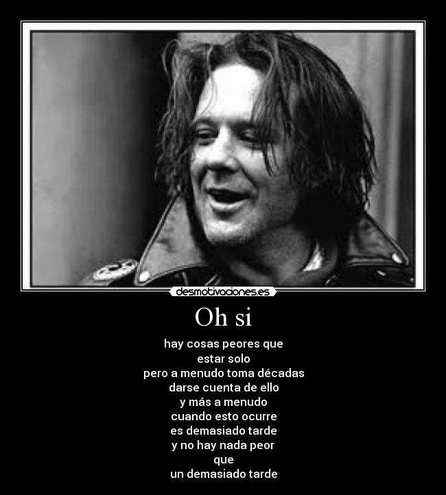 Oh si - hay cosas peores que
estar solo
pero a menudo toma décadas
darse cuenta de ello
y más a menudo
cuando esto ocurre
es demasiado tarde
y no hay nada peor
que
un demasiado tarde