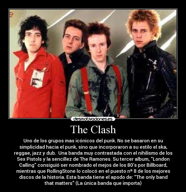 The Clash - Uno de los grupos mas icónicos del punk. No se basaron en su
simplicidad hacia el punk, sino que incorporaron a su estilo el ska,
reggae, jazz y dub.  Una banda muy contrastada con el nihilismo de los
Sex Pistols y la sencillez de The Ramones. Su tercer album, London
Calling consiguió ser nombrado el mejos de los 80s por Billboard,
mientras que RollingStone lo colocó en el puesto nº 8 de los mejores
discos de la historia. Esta banda tiene el apodo de: The only band
that matters (La única banda que importa)