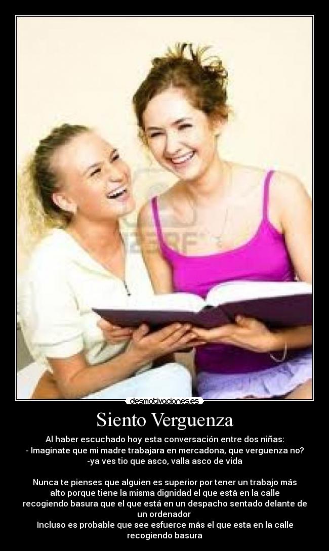 Siento Verguenza - Al haber escuchado hoy esta conversación entre dos niñas:
- Imaginate que mi madre trabajara en mercadona, que verguenza no?
-ya ves tio que asco, valla asco de vida
Nunca te pienses que alguien es superior por tener un trabajo más
alto porque tiene la misma dignidad el que está en la calle
recogiendo basura que el que está en un despacho sentado delante de
un ordenador
Incluso es probable que see esfuerce más el que esta en la calle
recogiendo basura