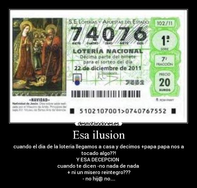Esa ilusion - cuando el dia de la loteria llegamos a casa y decimos +papa papa nos a
tocado algo??!
Y ESA DECEPCION 
cuando te dicen -no nada de nada 
+ ni un misero reintegro???
- no hij@ no....