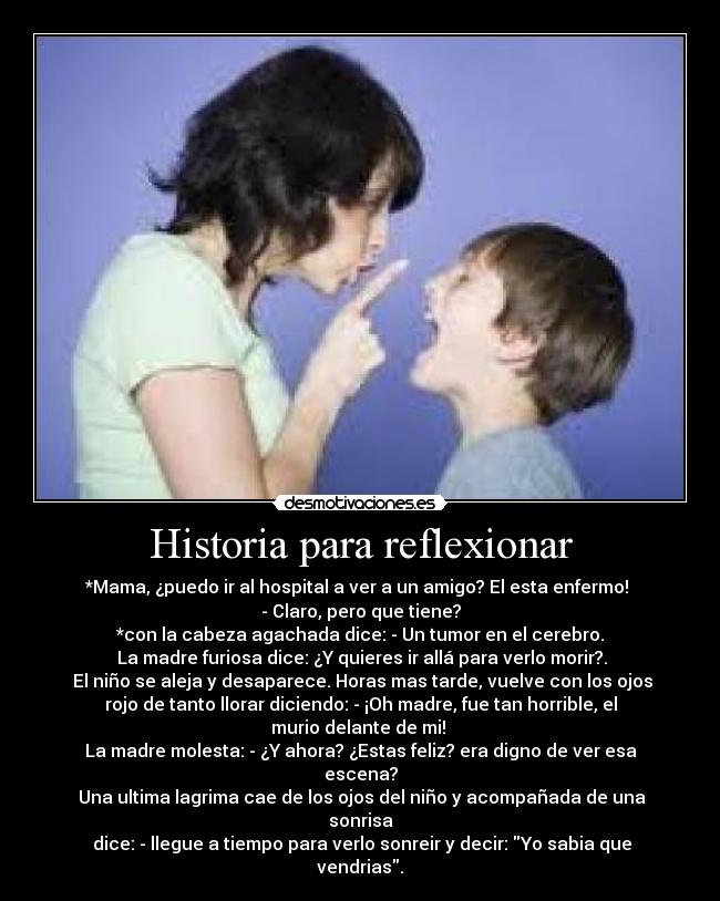 Historia para reflexionar - *Mama, ¿puedo ir al hospital a ver a un amigo? El esta enfermo! 
- Claro, pero que tiene?
*con la cabeza agachada dice: - Un tumor en el cerebro.
 La madre furiosa dice: ¿Y quieres ir allá para verlo morir?.
 El niño se aleja y desaparece. Horas mas tarde, vuelve con los ojos
rojo de tanto llorar diciendo: - ¡Oh madre, fue tan horrible, el
murio delante de mi! 
La madre molesta: - ¿Y ahora? ¿Estas feliz? era digno de ver esa
escena?
 Una ultima lagrima cae de los ojos del niño y acompañada de una
sonrisa
 dice: - llegue a tiempo para verlo sonreir y decir: Yo sabia que
vendrias.