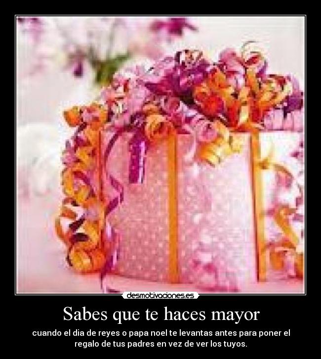 Sabes que te haces mayor - cuando el dia de reyes o papa noel te levantas antes para poner el
regalo de tus padres en vez de ver los tuyos.