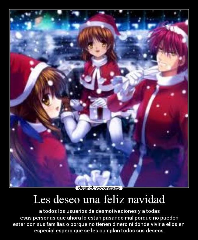 Les deseo una feliz navidad - a todos los usuarios de desmotivaciones y a todas
esas personas que ahora lo estan pasando mal porque no pueden
estar con sus familias o porque no tienen dinero ni donde vivir a ellos en
especial espero que se les cumplan todos sus deseos.