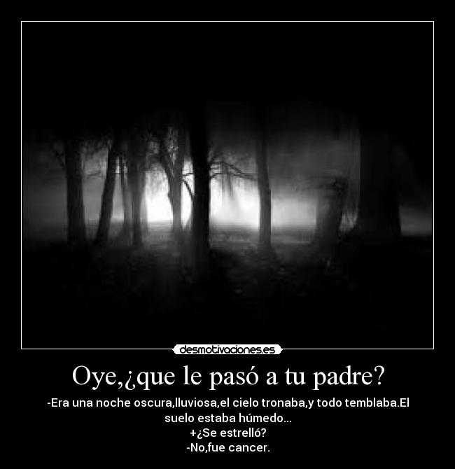 Oye,¿que le pasó a tu padre? - -Era una noche oscura,lluviosa,el cielo tronaba,y todo temblaba.El
suelo estaba húmedo...
+¿Se estrelló?
-No,fue cancer.