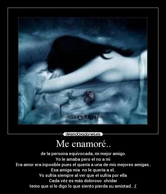 Me enamoré.. - de la persona equivocada, mi mejor amigo.
Yo le amaba pero el no a mi
Era amor era inposible pues el quería a una de mis mejores amigas..
Esa amiga mia no le quería a el..
Yo sufria siempre al ver que el sufria por ella
Cada véz es más doloroso olvidar
temo que si le digo lo que siento pierda su amistad.. ;(