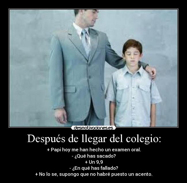 Después de llegar del colegio: - + Papi hoy me han hecho un examen oral.
- ¿Qué has sacado?
+ Un 9,9
- ¿En qué has fallado?
+ No lo se, supongo que no habré puesto un acento.