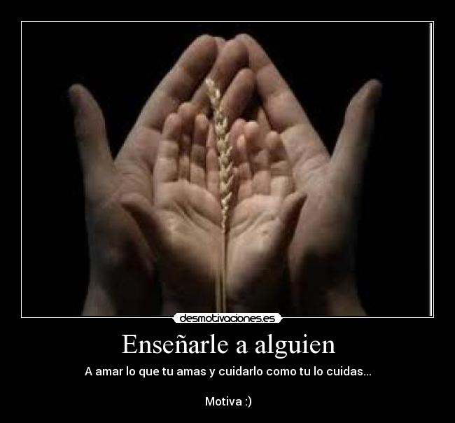 Enseñarle a alguien - A amar lo que tu amas y cuidarlo como tu lo cuidas...
Motiva :)