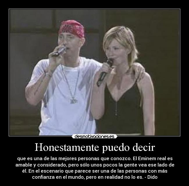 Honestamente puedo decir - que es una de las mejores personas que conozco. El Eminem real es
amable y considerado, pero sólo unos pocos la gente vea ese lado de
él. En el escenario que parece ser una de las personas con más
confianza en el mundo, pero en realidad no lo es. - Dido