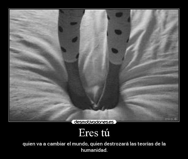 Eres tú - quien va a cambiar el mundo, quien destrozará las teorías de la humanidad.