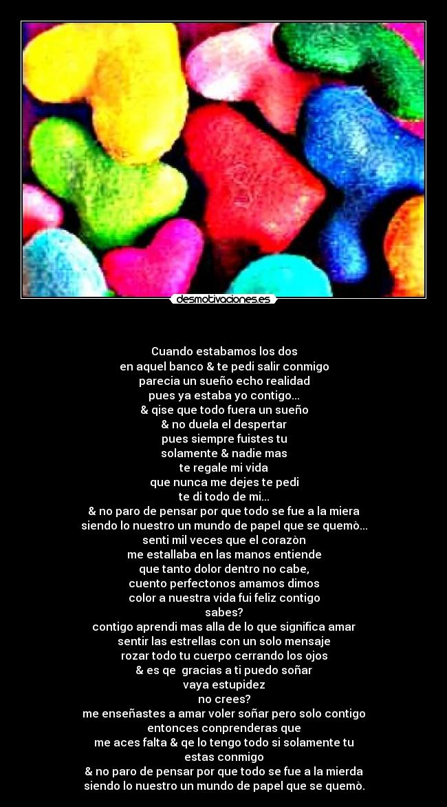  - Cuando estabamos los dos
en aquel banco & te pedi salir conmigo
parecia un sueño echo realidad
pues ya estaba yo contigo...
& qise que todo fuera un sueño
& no duela el despertar
pues siempre fuistes tu
solamente & nadie mas
te regale mi vida
que nunca me dejes te pedi
te di todo de mi...
& no paro de pensar por que todo se fue a la miera
siendo lo nuestro un mundo de papel que se quemò...
senti mil veces que el corazòn
me estallaba en las manos entiende
que tanto dolor dentro no cabe,
cuento perfectonos amamos dimos
color a nuestra vida fui feliz contigo
sabes?
contigo aprendi mas alla de lo que significa amar
sentir las estrellas con un solo mensaje
rozar todo tu cuerpo cerrando los ojos
& es qe  gracias a ti puedo soñar
vaya estupidez
no crees?
me enseñastes a amar voler soñar pero solo contigo
entonces conprenderas que
me aces falta & qe lo tengo todo si solamente tu
estas conmigo
& no paro de pensar por que todo se fue a la mierda
siendo lo nuestro un mundo de papel que se quemò.