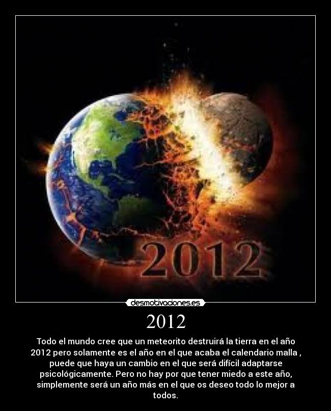 2012 - Todo el mundo cree que un meteorito destruirá la tierra en el año
2012 pero solamente es el año en el que acaba el calendario malla ,
puede que haya un cambio en el que será difícil adaptarse
psicológicamente. Pero no hay por que tener miedo a este año,
simplemente será un año más en el que os deseo todo lo mejor a
todos.