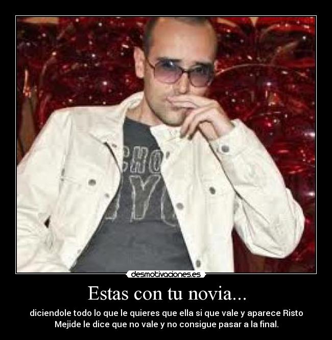 Estas con tu novia... - diciendole todo lo que le quieres que ella si que vale y aparece Risto
Mejide le dice que no vale y no consigue pasar a la final.