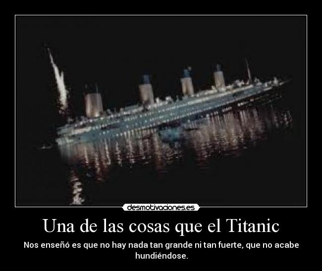 Una de las cosas que el Titanic - Nos enseñó es que no hay nada tan grande ni tan fuerte, que no acabe hundiéndose.
