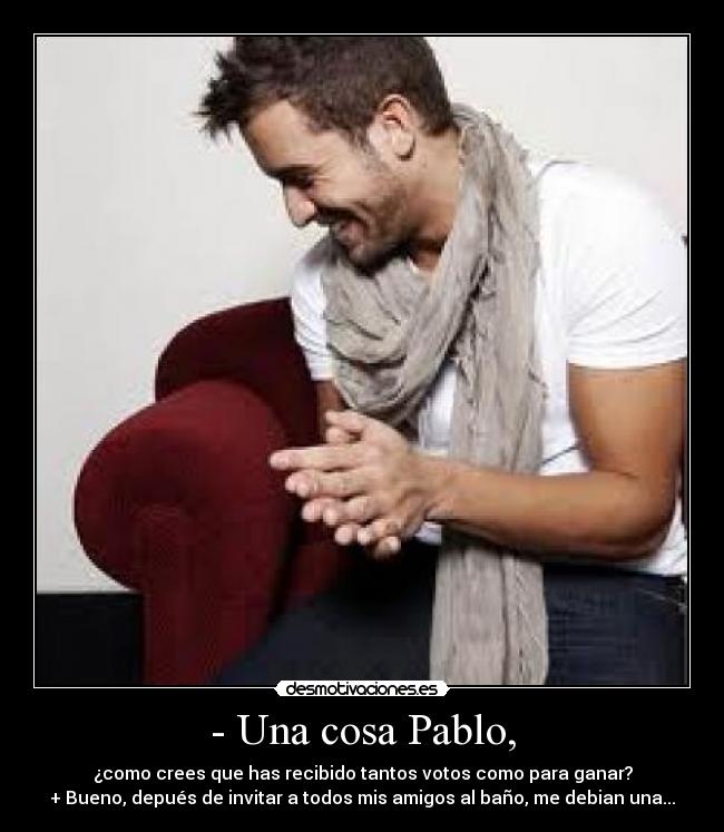 - Una cosa Pablo, - ¿como crees que has recibido tantos votos como para ganar?
+ Bueno, depués de invitar a todos mis amigos al baño, me debian una...