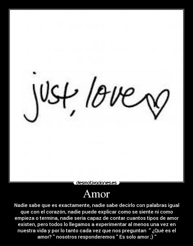 Amor - Nadie sabe que es exactamente, nadie sabe decirlo con palabras igual
que con el corazón, nadie puede explicar como se siente ni como
empieza o termina, nadie seria capaz de contar cuantos tipos de amor
existen, pero todos lo llegamos a experimentar al menos una vez en
nuestra vida y por lo tanto cada vez que nos preguntan   ¿Qué es el
amor?  nosotros responderemos  Es solo amor ;) 