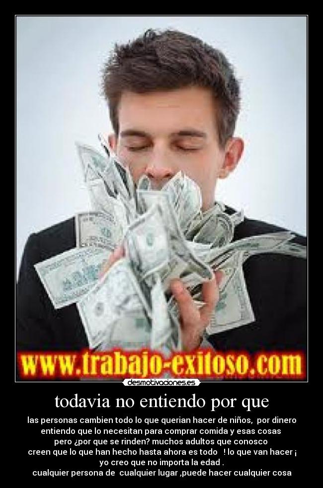 todavia no entiendo por que - las personas cambien todo lo que querian hacer de niños, por dinero
entiendo que lo necesitan para comprar comida y esas cosas
pero ¿por que se rinden? muchos adultos que conosco
creen que lo que han hecho hasta ahora es todo ! lo que van hacer ¡
yo creo que no importa la edad .
cualquier persona de cualquier lugar ,puede hacer cualquier cosa