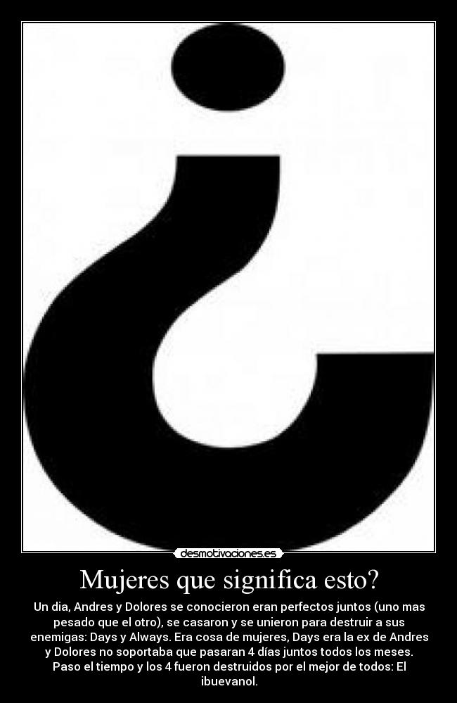 Mujeres que significa esto? - Un dia, Andres y Dolores se conocieron eran perfectos juntos (uno mas
pesado que el otro), se casaron y se unieron para destruir a sus
enemigas: Days y Always. Era cosa de mujeres, Days era la ex de Andres
y Dolores no soportaba que pasaran 4 días juntos todos los meses.
Paso el tiempo y los 4 fueron destruidos por el mejor de todos: El
ibuevanol.