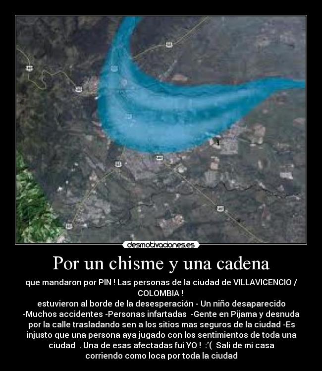 Por un chisme y una cadena - que mandaron por PIN ! Las personas de la ciudad de VILLAVICENCIO /
COLOMBIA ! 
estuvieron al borde de la desesperación - Un niño desaparecido
-Muchos accidentes -Personas infartadas  -Gente en Pijama y desnuda
por la calle trasladando sen a los sitios mas seguros de la ciudad -Es
injusto que una persona aya jugado con los sentimientos de toda una
ciudad  . Una de esas afectadas fui YO !  :(  Sali de mi casa
corriendo como loca por toda la ciudad
