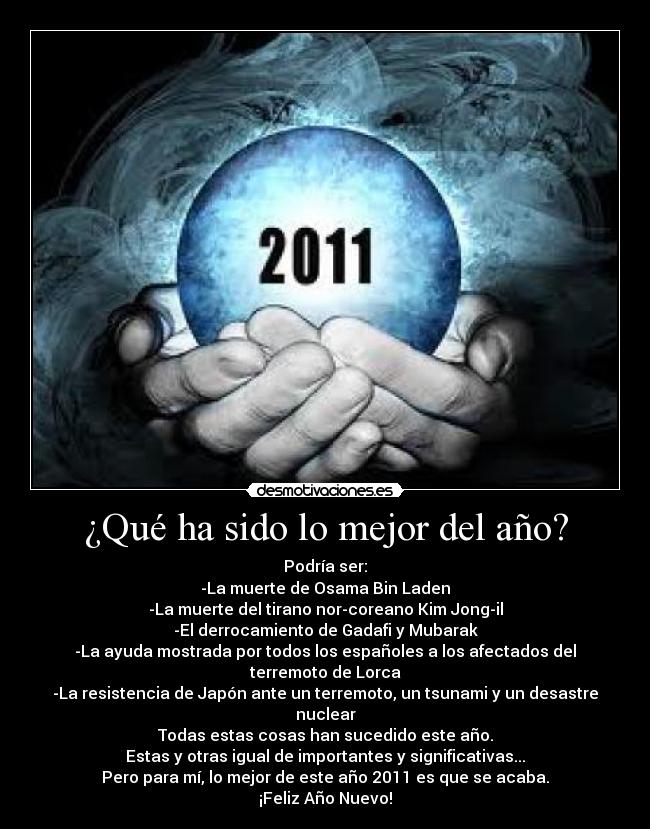 ¿Qué ha sido lo mejor del año? - Podría ser:
-La muerte de Osama Bin Laden
-La muerte del tirano nor-coreano Kim Jong-il
-El derrocamiento de Gadafi y Mubarak
-La ayuda mostrada por todos los españoles a los afectados del terremoto de Lorca
-La resistencia de Japón ante un terremoto, un tsunami y un desastre nuclear
Todas estas cosas han sucedido este año.
Estas y otras igual de importantes y significativas...
Pero para mí, lo mejor de este año 2011 es que se acaba.
¡Feliz Año Nuevo!