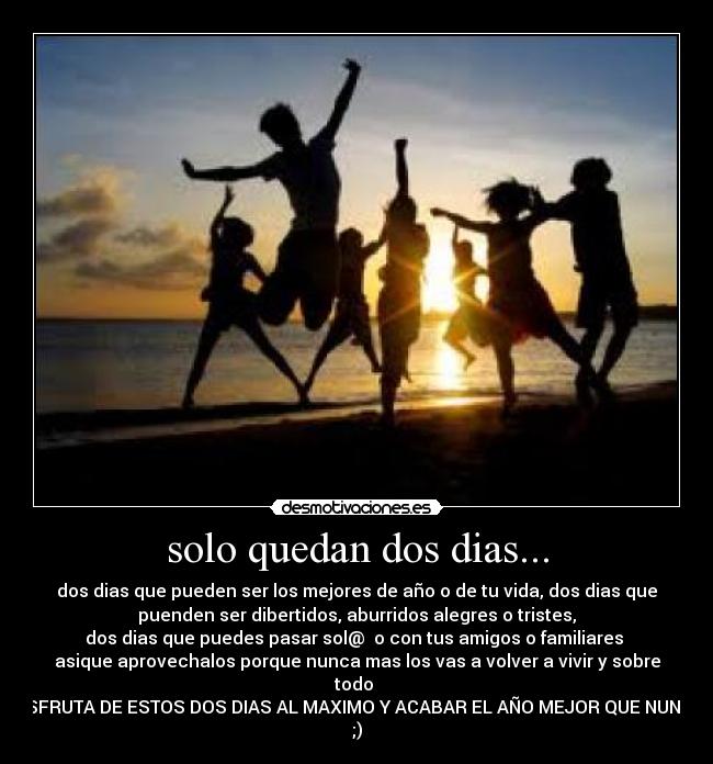 solo quedan dos dias... - dos dias que pueden ser los mejores de año o de tu vida, dos dias que
puenden ser dibertidos, aburridos alegres o tristes,
dos dias que puedes pasar sol@  o con tus amigos o familiares 
asique aprovechalos porque nunca mas los vas a volver a vivir y sobre
todo 
DISFRUTA DE ESTOS DOS DIAS AL MAXIMO Y ACABAR EL AÑO MEJOR QUE NUNCA
;)