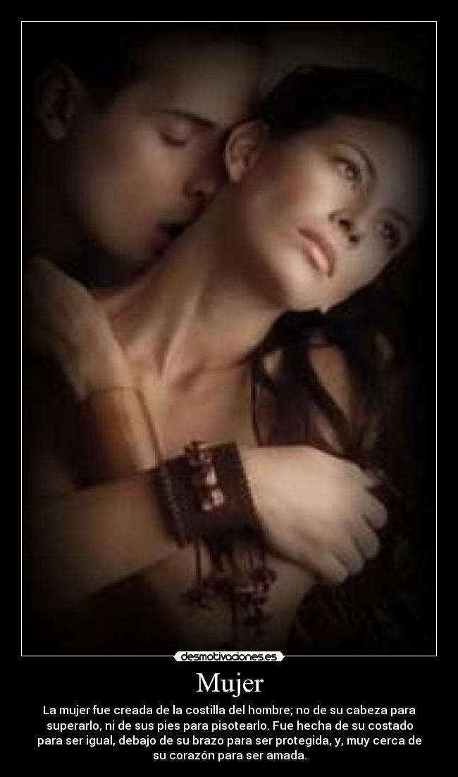 Mujer - La mujer fue creada de la costilla del hombre; no de su cabeza para
superarlo, ni de sus pies para pisotearlo. Fue hecha de su costado
para ser igual, debajo de su brazo para ser protegida, y, muy cerca de
su corazón para ser amada.