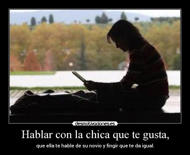 Hablar con la chica que te gusta, - que ella te hable de su novio y fingir que te da igual.