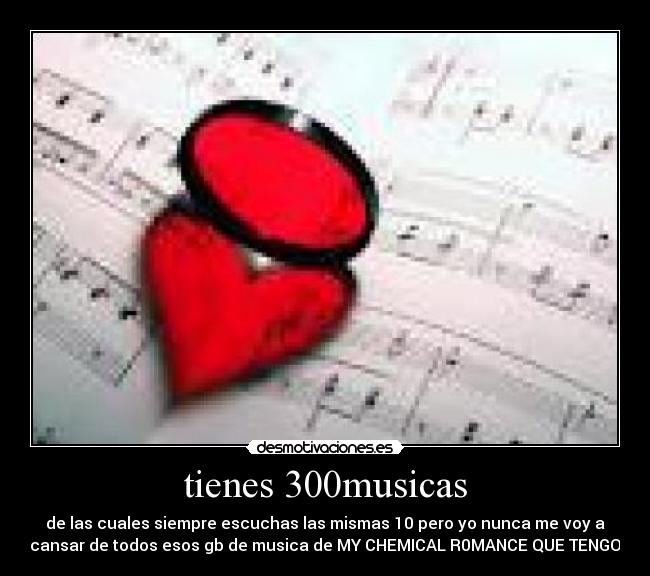 tienes 300musicas - de las cuales siempre escuchas las mismas 10 pero yo nunca me voy a
cansar de todos esos gb de musica de MY CHEMICAL R0MANCE QUE TENGO