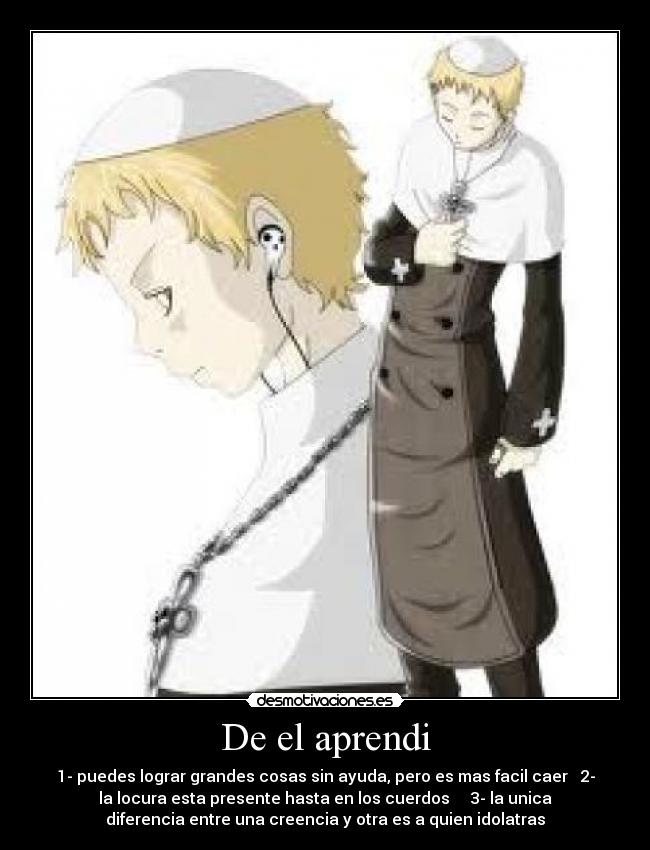 De el aprendi - 1- puedes lograr grandes cosas sin ayuda, pero es mas facil caer 2-
la locura esta presente hasta en los cuerdos 3- la unica
diferencia entre una creencia y otra es a quien idolatras