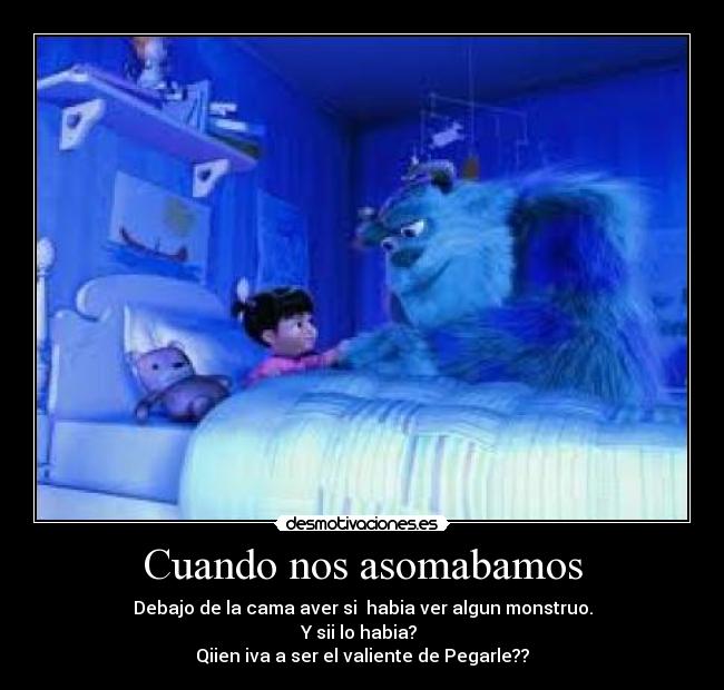 Cuando nos asomabamos - Debajo de la cama aver si habia ver algun monstruo.
Y sii lo habia?
Qiien iva a ser el valiente de Pegarle??