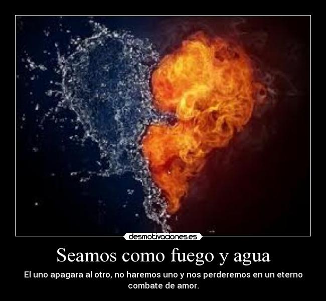 Seamos como fuego y agua - El uno apagara al otro, no haremos uno y nos perderemos en un eterno
combate de amor.