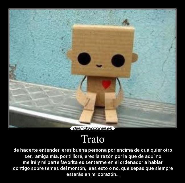 Trato - de hacerte entender, eres buena persona por encima de cualquier otro
ser, amiga mía, por ti lloré, eres la razón por la que de aquí no
me iré y mi parte favorita es sentarme en el ordenador a hablar
contigo sobre temas del montón, leas esto o no, que sepas que siempre
estarás en mi corazón...