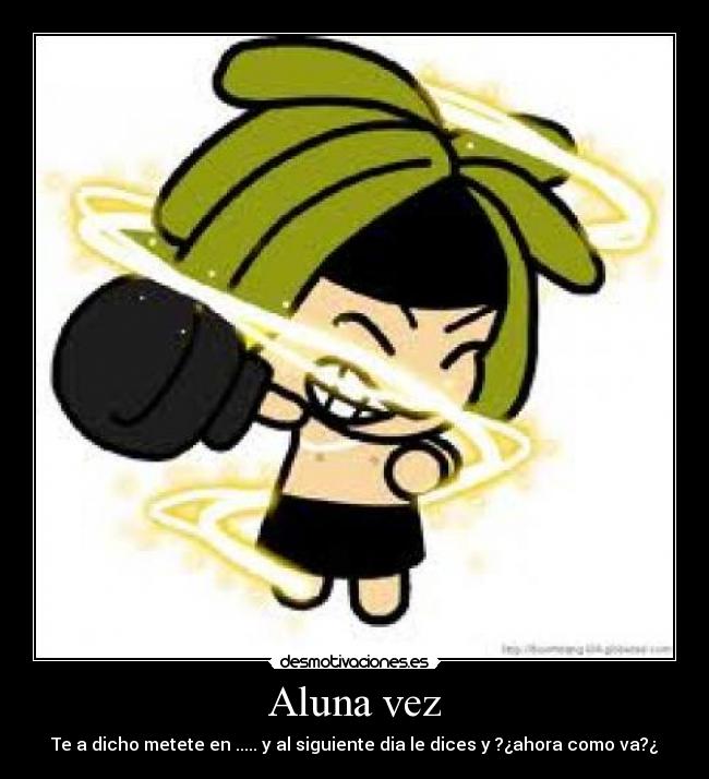 Aluna vez - Te a dicho metete en ..... y al siguiente dia le dices y ?¿ahora como va?¿