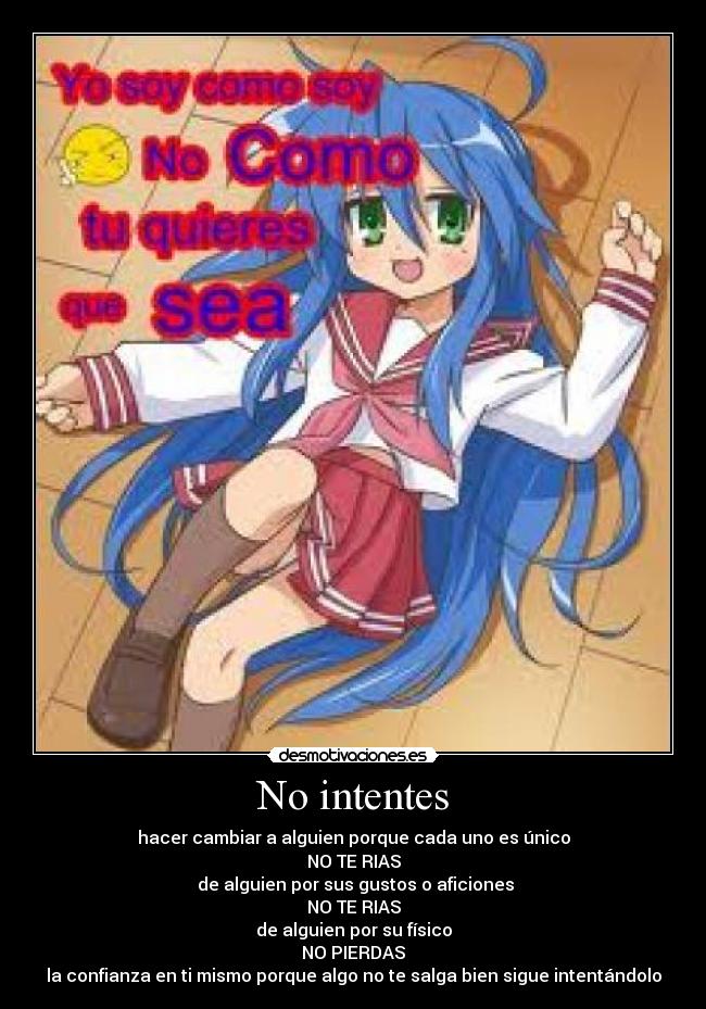 No intentes - hacer cambiar a alguien porque cada uno es único
NO TE RIAS
de alguien por sus gustos o aficiones
NO TE RIAS
de alguien por su físico
NO PIERDAS
la confianza en ti mismo porque algo no te salga bien sigue intentándolo