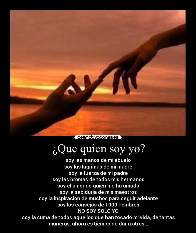 ¿Que quien soy yo? - soy las manos de mi abuelo
soy las lagrimas de mi madre
soy la fuerza de mi padre
soy las bromas de todos mis hermanos
soy el amor de quien me ha amado
soy la sabiduria de mis maestros
soy la inspiracion de muchos para seguir adelante
soy los consejos de 1000 hombres
NO SOY SOLO YO
soy la suma de todos aquellos que han tocado mi vida, de tantas
maneras. ahora es tiempo de dar a otros...